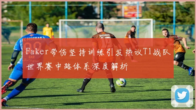 Faker带伤坚持训练引发热议T1战队世界赛中路体系深度解析
