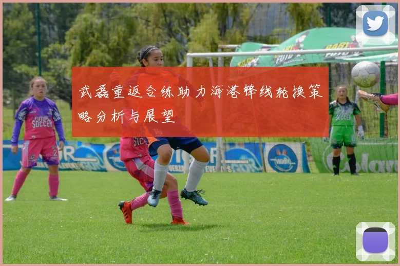 武磊重返合练助力海港锋线轮换策略分析与展望