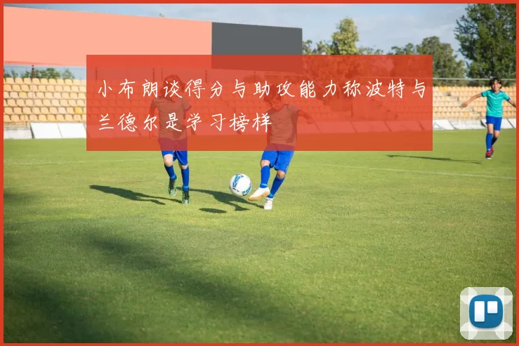 小布朗谈得分与助攻能力称波特与兰德尔是学习榜样