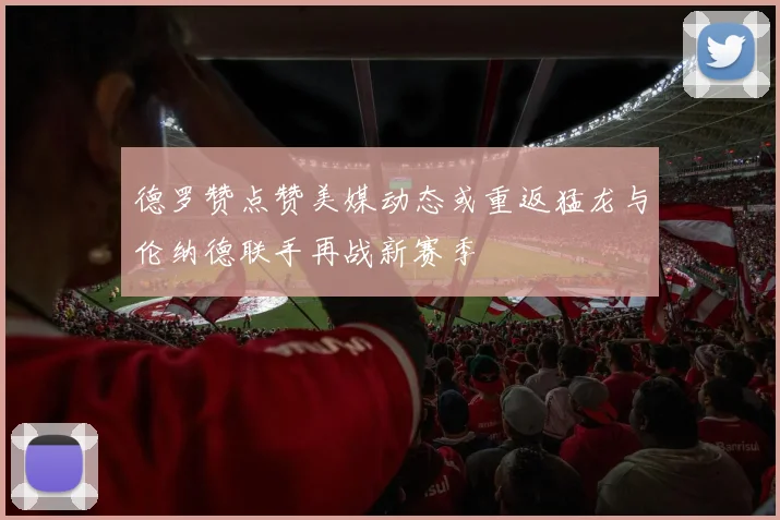 德罗赞点赞美媒动态或重返猛龙与伦纳德联手再战新赛季