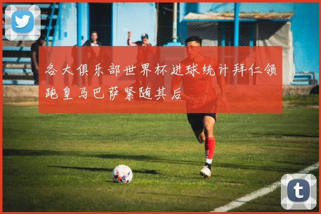 各大俱乐部世界杯进球统计拜仁领跑皇马巴萨紧随其后