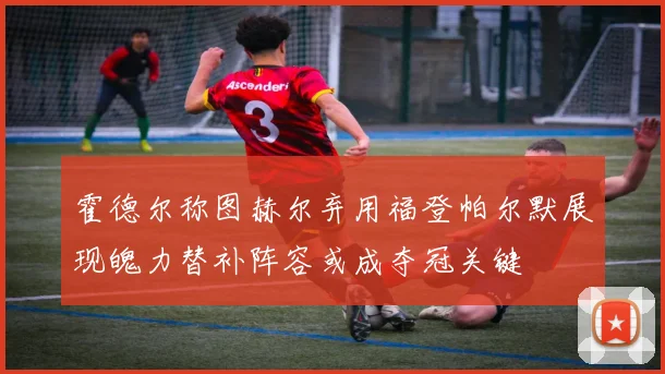 霍德尔称图赫尔弃用福登帕尔默展现魄力替补阵容或成夺冠关键