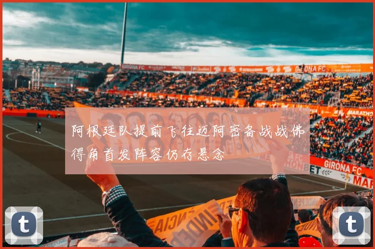 阿根廷队提前飞往迈阿密备战战佛得角首发阵容仍存悬念