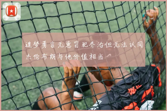 追梦勇言无意冒犯乔治但无法认同杰伦布朗与他价值相当