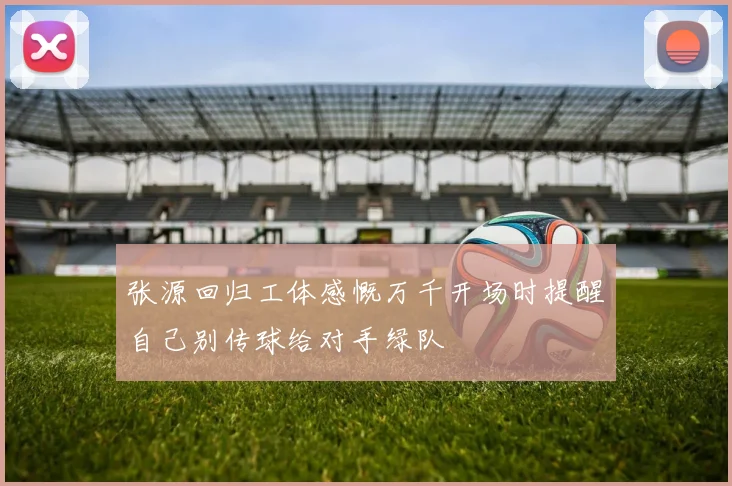 张源回归工体感慨万千开场时提醒自己别传球给对手绿队