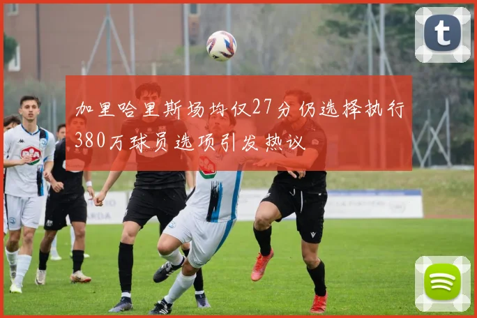 加里哈里斯场均仅27分仍选择执行380万球员选项引发热议