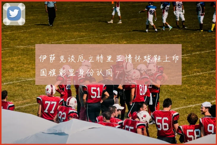 伊萨克谈厄立特里亚情怀球鞋上印国旗彰显身份认同
