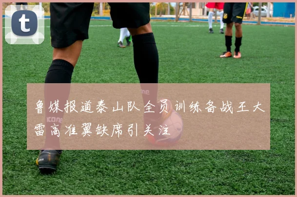 鲁媒报道泰山队全员训练备战王大雷高准翼缺席引关注