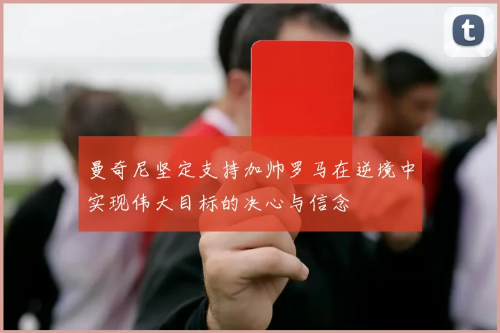 曼奇尼坚定支持加帅罗马在逆境中实现伟大目标的决心与信念