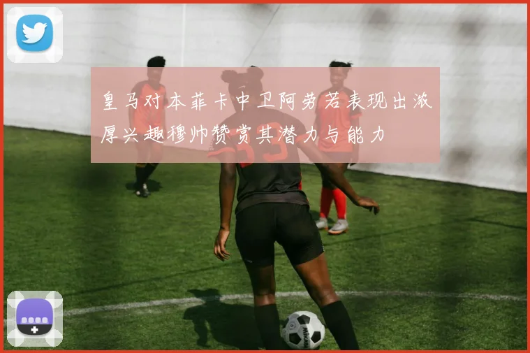 皇马对本菲卡中卫阿劳若表现出浓厚兴趣穆帅赞赏其潜力与能力