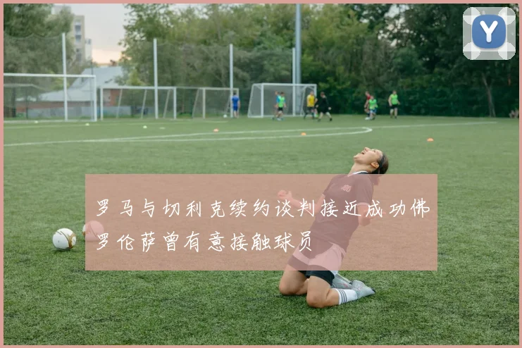 罗马与切利克续约谈判接近成功佛罗伦萨曾有意接触球员