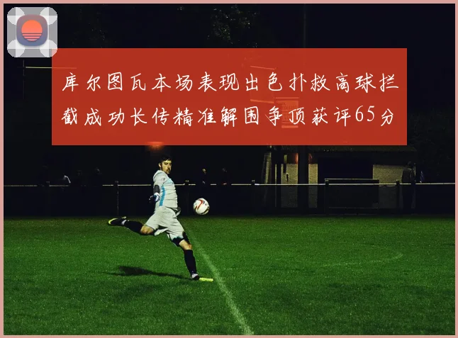 库尔图瓦本场表现出色扑救高球拦截成功长传精准解围争顶获评65分